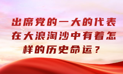 出席党的一大的代表在大浪淘沙中有着怎样的历史命运?